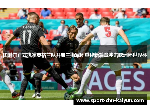图赫尔正式执掌英格兰队开启三狮军团重建新篇章冲击欧洲杯世界杯 图赫尔正式执掌英格兰队开启三狮军团重建新篇章冲击欧洲杯世界杯
