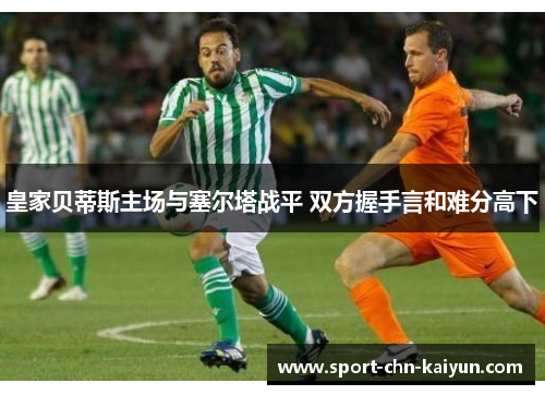 皇家贝蒂斯主场与塞尔塔战平 双方握手言和难分高下 皇家贝蒂斯主场与塞尔塔战平 双方握手言和难分高下
