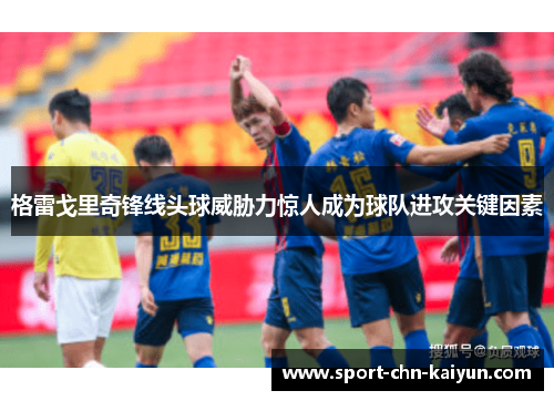 格雷戈里奇锋线头球威胁力惊人成为球队进攻关键因素 格雷戈里奇锋线头球威胁力惊人成为球队进攻关键因素
